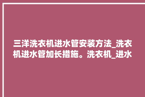 三洋洗衣机进水管安装方法_洗衣机进水管加长措施。洗衣机_进水管