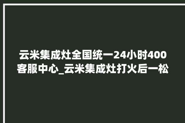 云米集成灶全国统一24小时400客服中心_云米集成灶打火后一松手就灭 。客服中心