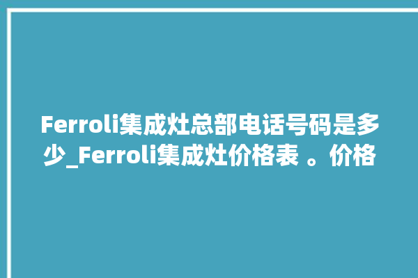 Ferroli集成灶总部电话号码是多少_Ferroli集成灶价格表 。价格表