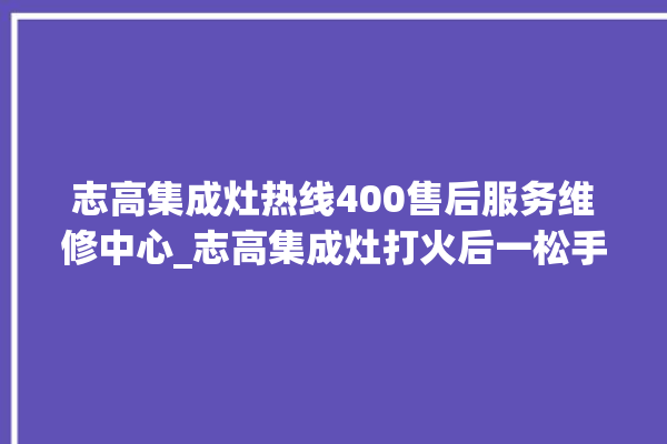 志高集成灶热线400售后服务维修中心_志高集成灶打火后一松手就灭 。志高