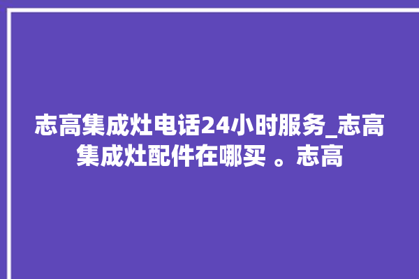 志高集成灶电话24小时服务_志高集成灶配件在哪买 。志高