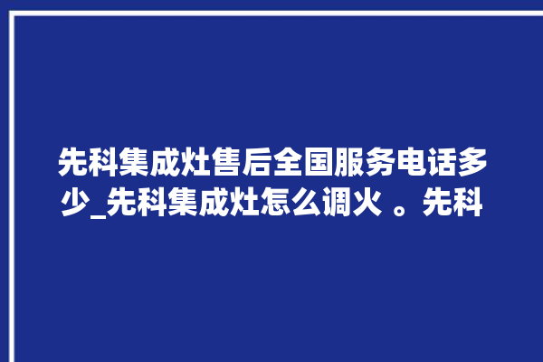 先科集成灶售后全国服务电话多少_先科集成灶怎么调火 。先科