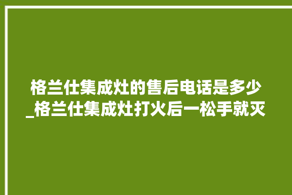 格兰仕集成灶的售后电话是多少_格兰仕集成灶打火后一松手就灭 。格兰仕