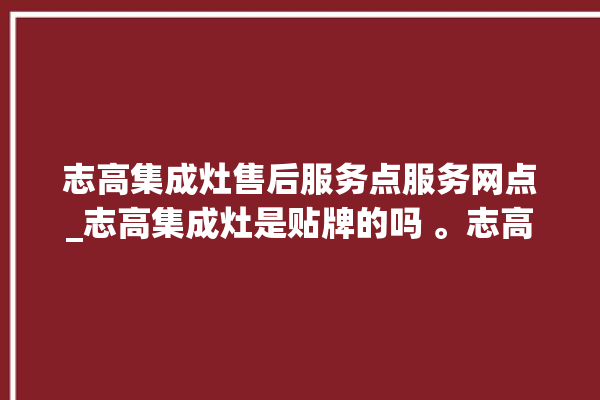 志高集成灶售后服务点服务网点_志高集成灶是贴牌的吗 。志高