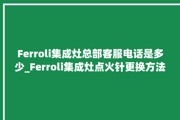 Ferroli集成灶总部客服电话是多少_Ferroli集成灶点火针更换方法 。客服电话