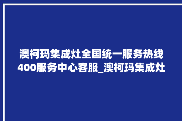 澳柯玛集成灶全国统一服务热线400服务中心客服_澳柯玛集成灶配件在哪买 。客服