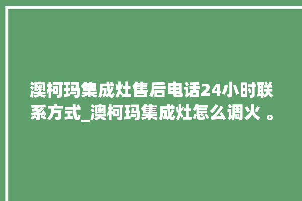 澳柯玛集成灶售后电话24小时联系方式_澳柯玛集成灶怎么调火 。售后