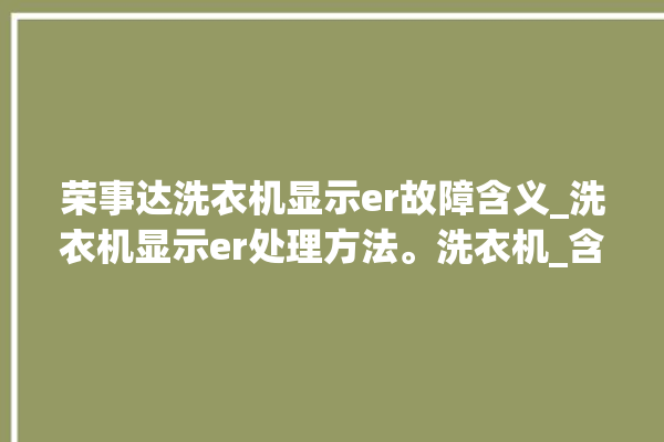 荣事达洗衣机显示er故障含义_洗衣机显示er处理方法。洗衣机_含义