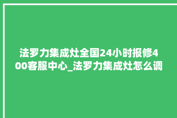 法罗力集成灶全国24小时报修400客服中心_法罗力集成灶怎么调火 。客服中心