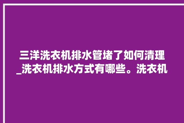 三洋洗衣机排水管堵了如何清理_洗衣机排水方式有哪些。洗衣机_排水管