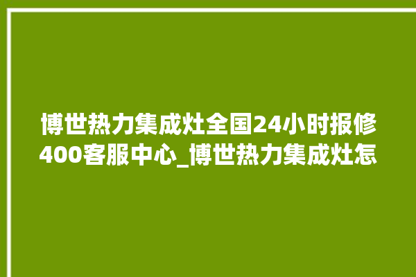 博世热力集成灶全国24小时报修400客服中心_博世热力集成灶怎么调火 。热力