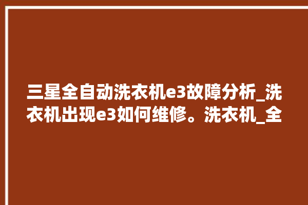 三星全自动洗衣机e3故障分析_洗衣机出现e3如何维修。洗衣机_全自动