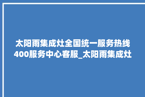 太阳雨集成灶全国统一服务热线400服务中心客服_太阳雨集成灶不打火原因 。太阳