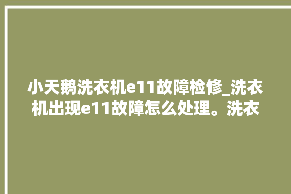 小天鹅洗衣机e11故障检修_洗衣机出现e11故障怎么处理。洗衣机_怎么处理