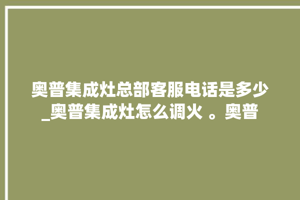 奥普集成灶总部客服电话是多少_奥普集成灶怎么调火 。奥普