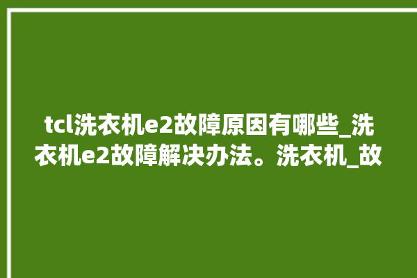 tcl洗衣机e2故障原因有哪些_洗衣机e2故障解决办法。洗衣机_故障