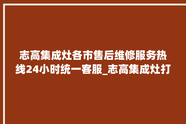 志高集成灶各市售后维修服务热线24小时统一客服_志高集成灶打火松手灭 。志高