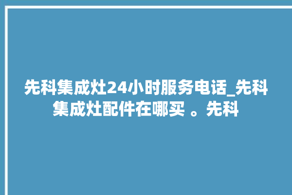 先科集成灶24小时服务电话_先科集成灶配件在哪买 。先科