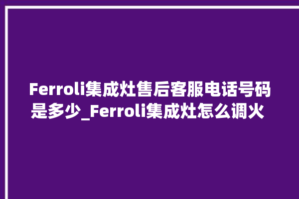 Ferroli集成灶售后客服电话号码是多少_Ferroli集成灶怎么调火 。客服