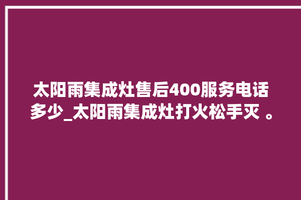 太阳雨集成灶售后400服务电话多少_太阳雨集成灶打火松手灭 。太阳