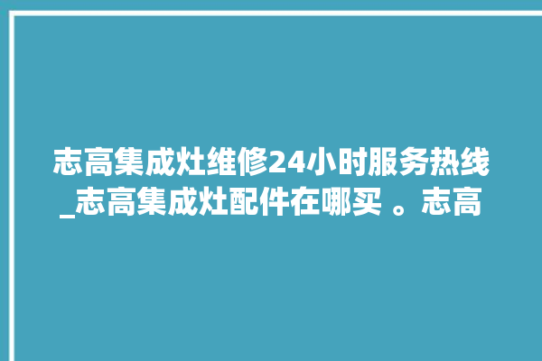 志高集成灶维修24小时服务热线_志高集成灶配件在哪买 。志高