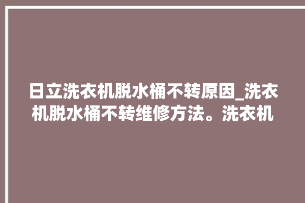 日立洗衣机脱水桶不转原因_洗衣机脱水桶不转维修方法。洗衣机_不转