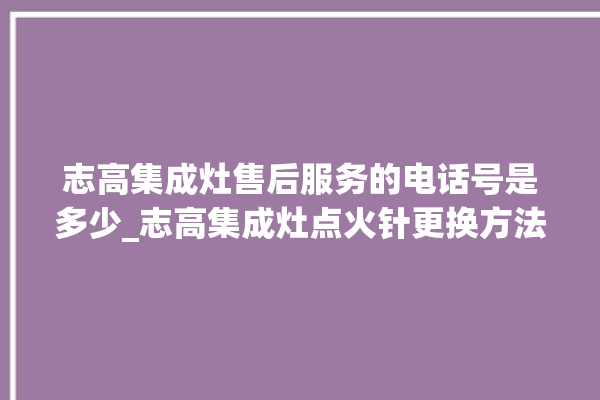 志高集成灶售后服务的电话号是多少_志高集成灶点火针更换方法 。志高