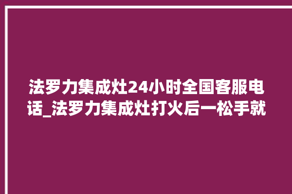 法罗力集成灶24小时全国客服电话_法罗力集成灶打火后一松手就灭 。客服电话