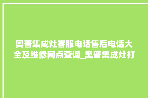 奥普集成灶客服电话售后电话大全及维修网点查询_奥普集成灶打火后一松手就灭 。奥普