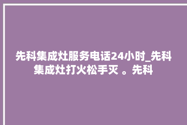 先科集成灶服务电话24小时_先科集成灶打火松手灭 。先科