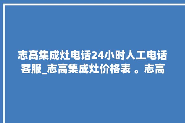 志高集成灶电话24小时人工电话客服_志高集成灶价格表 。志高