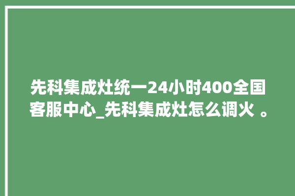 先科集成灶统一24小时400全国客服中心_先科集成灶怎么调火 。先科