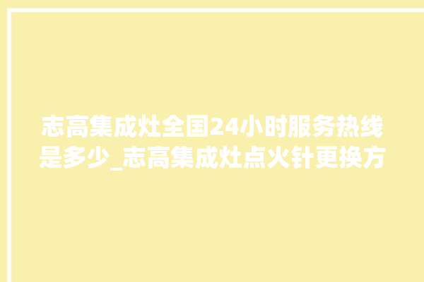 志高集成灶全国24小时服务热线是多少_志高集成灶点火针更换方法 。志高