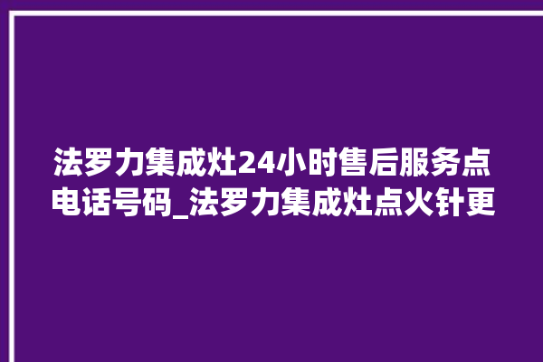 法罗力集成灶24小时售后服务点电话号码_法罗力集成灶点火针更换方法 。电话号码