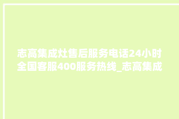 志高集成灶售后服务电话24小时全国客服400服务热线_志高集成灶怎么调火 。志高