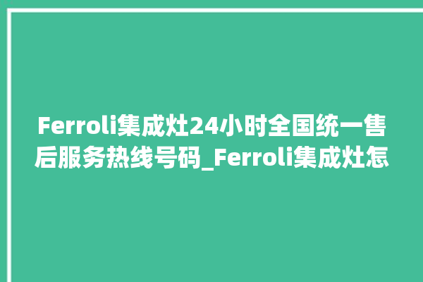 Ferroli集成灶24小时全国统一售后服务热线号码_Ferroli集成灶怎么调火 。服务热线