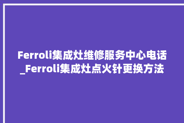 Ferroli集成灶维修服务中心电话_Ferroli集成灶点火针更换方法 。服务中心