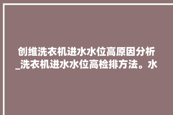 创维洗衣机进水水位高原因分析_洗衣机进水水位高检排方法。水位_洗衣机