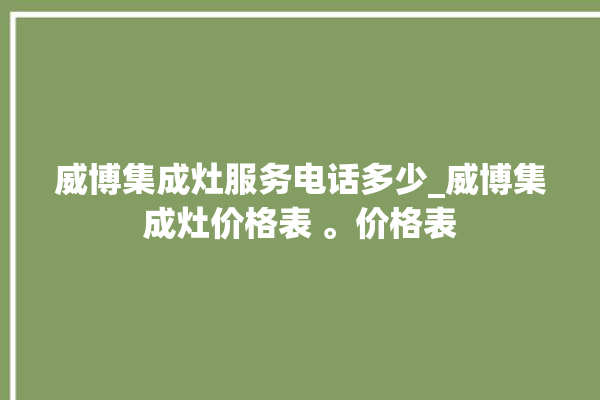 威博集成灶服务电话多少_威博集成灶价格表 。价格表