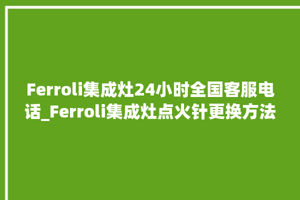 Ferroli集成灶24小时全国客服电话_Ferroli集成灶点火针更换方法 。客服电话