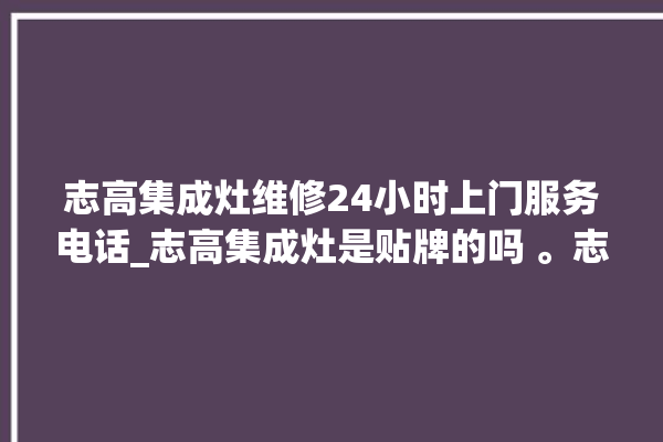 志高集成灶维修24小时上门服务电话_志高集成灶是贴牌的吗 。志高