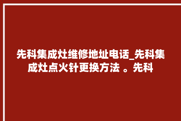 先科集成灶维修地址电话_先科集成灶点火针更换方法 。先科