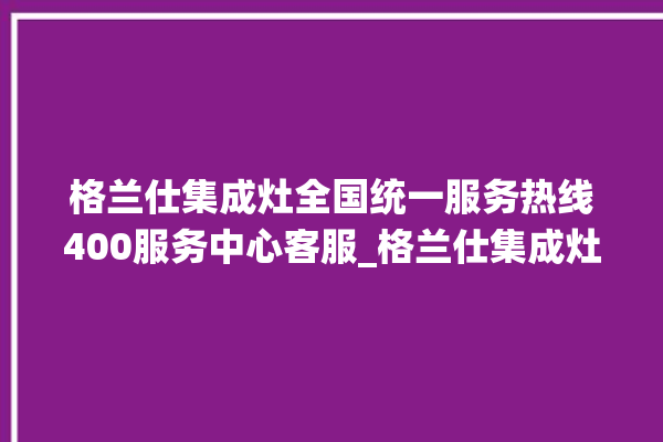 格兰仕集成灶全国统一服务热线400服务中心客服_格兰仕集成灶怎么调火 。格兰仕