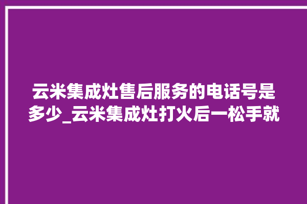 云米集成灶售后服务的电话号是多少_云米集成灶打火后一松手就灭 。售后服务