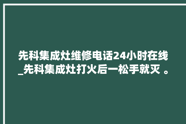 先科集成灶维修电话24小时在线_先科集成灶打火后一松手就灭 。在线