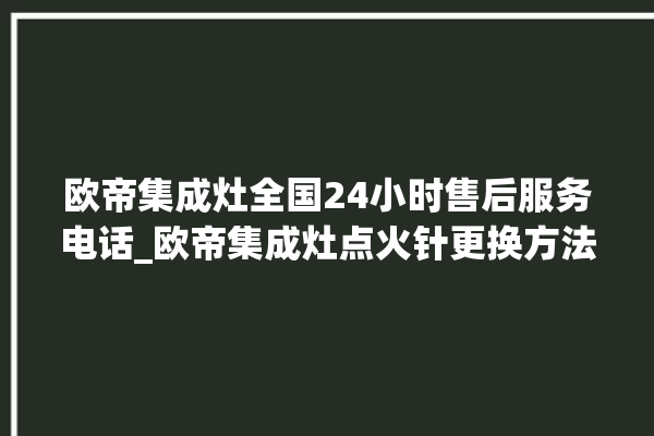 欧帝集成灶全国24小时售后服务电话_欧帝集成灶点火针更换方法 。服务电话