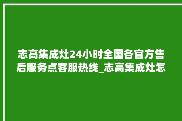 志高集成灶24小时全国各官方售后服务点客服热线_志高集成灶怎么拆卸 。志高