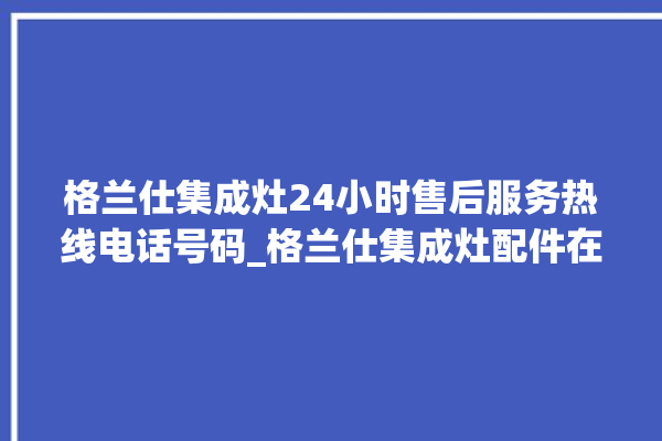 格兰仕集成灶24小时售后服务热线电话号码_格兰仕集成灶配件在哪买 。格兰仕