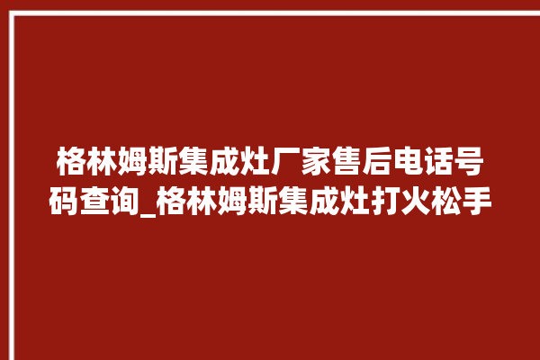 格林姆斯集成灶厂家售后电话号码查询_格林姆斯集成灶打火松手灭 。格林