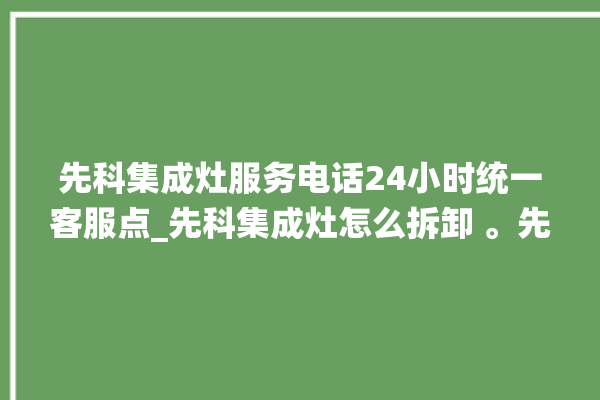 先科集成灶服务电话24小时统一客服点_先科集成灶怎么拆卸 。先科